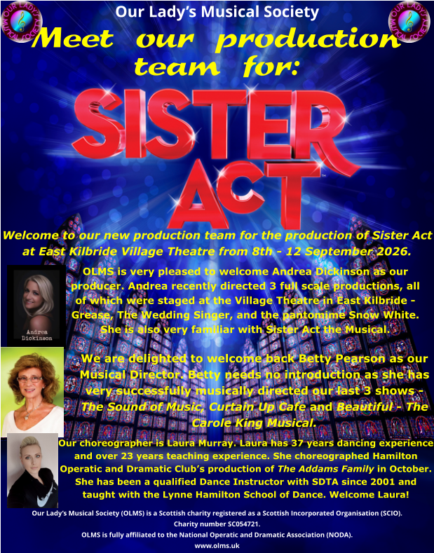 Our Lady’s Musical Society Meet our production team for:  Welcome to our new production team for the production of Sister Act at East Kilbride Village Theatre from 8th - 12 September 2026.     Our Lady’s Musical Society (OLMS) is a Scottish charity registered as a Scottish Incorporated Organisation (SCIO).  Charity number SC054721. OLMS is fully affiliated to the National Operatic and Dramatic Association (NODA). www.olms.uk  OLMS is very pleased to welcome Andrea Dickinson as our producer. Andrea recently directed 3 full scale productions, all of which were staged at the Village Theatre in East Kilbride - Grease, The Wedding Singer, and the pantomime Snow White. She is also very familiar with Sister Act the Musical.  We are delighted to welcome back Betty Pearson as our Musical Director. Betty needs no introduction as she has very successfully musically directed our last 3 shows - The Sound of Music, Curtain Up Cafe and Beautiful - The Carole King Musical. Our choreographer is Laura Murray. Laura has 37 years dancing experience and over 23 years teaching experience. She choreographed Hamilton Operatic and Dramatic Club’s production of The Addams Family in October. She has been a qualified Dance Instructor with SDTA since 2001 and taught with the Lynne Hamilton School of Dance. Welcome Laura!